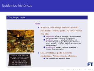 Epidemias históricas


   Cito, longe, tarde.

                         Peste
                                 A peste é uma doença infecciosa causada
                                 pela bactéia Yersinia pestis. Há várias formas
                                 de peste:
                                       peumônica, afeta os pulmões e é transmissível
                                       de humano para humano diretamente.
                                       bubônica, ataca os gânglios linfáticos e é
                                       transmitida pela pulga Xenopsylla cheopis (a
                                       pulga do rato). A pulga adquire a bactéria ao
                                       picar um rato.
                                       septicêmica, passa à corrente sanguínea e
                                       infecta diversos orgãos.

                                 Se não tratada, a peste induz alta
                                 mortalidade. Antibióticos são eﬁcientes.
                                       Se aplicados em algumas horas!
 