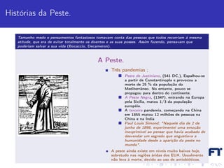 Histórias da Peste.

   Tamanho medo e pensamentos fantasiosos tomavam conta das pessoas que todos recorriam à mesma
   atitude, que era de evitar totalmente os doentes e as suas posses. Assim fazendo, pensavam que
   poderiam salvar a sua vida (Bocaccio, Decameron).



                                           A Peste.
                                                  Três pandemias ;
                                                         Peste de Justiniano, (541 DC,), Espalhou-se
                                                         a partir de Constantinopla e provocou a
                                                         morte de 25 % da população do
                                                         Mediterrâneo. No entanto, pouco se
                                                         propagou para dentro do continente.
                                                         A Peste Negra, (1347), entrando na Europa
                                                         pela Sicília, matou 1/3 da população
                                                         européia.
                                                         A terceira pandemia, começando na China
                                                         em 1855 matou 12 milhões de pessoas na
                                                         China e na Índia
                                                         Paul Louis Simond; "Naquele dia de 2 de
                                                         junho de 1898, experimentei uma emoção
                                                         inexprimível ao pensar que havia acabado de
                                                         desvendar um segredo que angustiava a
                                                         humanidade desde a aparição da peste no
                                                         mundo".
                                                  A peste ainda existe em níveis muito baixos hoje,
                                                  sobretudo nas regiões áridas dos EUA. Usualmente
                                                  não leva à morte, devido ao uso de antiobióticos.
 