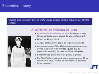 Epidemics: history


   Aqueles dias, ninguém que os tenha vivido poderá jamais esquecê-los. (Pedro
   Dantas)

                        A pandemia de inﬂuenza de 1918
                              A pandemia de inﬂuenza de 1918 foi devida a uma
                              forma particularmente severa do virus inﬂuenza A.
                              Durou de 1918 a 1919.
                              Atingiu praticamente todas as regiões do mundo.
                              Aproximadamente 50 milhões de pessoas morreram
                              devido à doença. 500 milhões (quase 1/3 da
                              população mundial) de pessoas foram atingidas.
                              É transmitida diretamente de pessoa à pessoa.
                              Em São Paulo, a primeira morte aconteceu em 21 de
                              outubro de 1918. No ﬁm de novembro, a epidemia
                              havia passado..
 