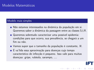 Modelos Matemáticos



   Modelo mais simples

       Não estamos interessados na dinâmica da população em si.
       Queremos saber a dinâmica da passagem entre as classes S,I,R.
       Queremos sobretudo caracterizar uma possível epidemia:
       condições para que ocorra, sua prevalência, se chegará a um
       ﬁm ou não.
       Vamos supor que o tamanho da população é constante, N.
       É va’lida essa aproximação para doenças cujo tempo
       característico de infecção é pequeno. Isso vale para muitas
       doençaa: gripe, rubéola, sarampo, ....
 