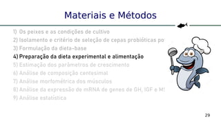 29
Materiais e Métodos
1) Os peixes e as condições de cultivo
2) Isolamento e critério de seleção de cepas probióticas potenciais
3) Formulação da dieta-base
4) Preparação da dieta experimental e alimentação
5) Estimação dos parâmetros de crescimento
6) Análise de composição centesimal
7) Análise morfométrica dos músculos
8) Análise da expressão de mRNA de genes de GH, IGF e MSTN
9) Análise estatística
 