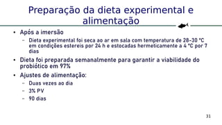 31
Preparação da dieta experimental e
alimentação
● Após a imersão
– Dieta experimental foi seca ao ar em sala com temperatura de 28-30 ºC
em condições estereis por 24 h e estocadas hermeticamente a 4 ºC por 7
dias
● Dieta foi preparada semanalmente para garantir a viabilidade do
probiótico em 97%
● Ajustes de alimentação:
– Duas vezes ao dia
– 3% PV
– 90 dias
 