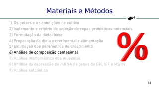34
Materiais e Métodos
1) Os peixes e as condições de cultivo
2) Isolamento e critério de seleção de cepas probióticas potenciais
3) Formulação da dieta-base
4) Preparação da dieta experimental e alimentação
5) Estimação dos parâmetros de crescimento
6) Análise de composição centesimal
7) Análise morfométrica dos músculos
8) Análise da expressão de mRNA de genes de GH, IGF e MSTN
9) Análise estatística
 