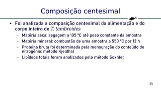 35
Composição centesimal
● Foi analizada a composição centesimal da alimentação e do
corpo inteiro de T. tambroides
– Matéria seca: segagem a 105 ºC até peso constante da amostra
– Matéria mineral: combustão de uma amostra a 550 ºC por 12 h
– Proteína bruta foi determinada pela mensuração do conteúdo de
nitrogênio: método Kjeldhal
– Lipídeos totais foram analizados pelo método Soxhlet
 