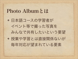 Photo Albumとは
 日本語コースの学習者が
 イベント等で撮った写真を
 みんなで共有したいという要望
 授業や学習とは直接関係ないが
 毎年対応が望まれている要素
 