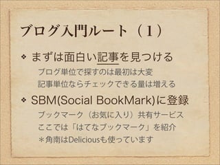 ブログ入門ルート（１）
まずは面白い記事を見つける
 ブログ単位で探すのは最初は大変
 記事単位ならチェックできる量は増える

SBM(Social BookMark)に登録
 ブックマーク（お気に入り）共有サービス
 ここでは「はてなブックマ...