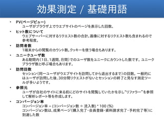 効果測定 / 基礎用語
•   PV(ページビュー)
       ユーザがブラウザ上でウエブサイトのページを表示した回数。
•   ヒット数について
       ウエブサーバーに対するリクエスト数の合計。画像に対するリクエスト数も含まれるので
       参考程度。
•   訪問者数
       1端末からの閲覧のカウント数。クッキーを使う場合もあります。
•   ユニークユーザ数
       ある期間内（1日、1週間、月間）でのユーザ数をユニークにカウントした数です。 ユニーク
       ブラウザ数と呼ぶ場合もあります。
•   訪問回数
       セッション（同一ユーザがウエブサイトを訪問してから退出するまで）の回数。 一般的に
       はユーザが訪問した後、30分間リクエストがないとセッションの終了と見なす測定ツー
       ルが多いようです。
•   参照元
       ユーザが自社のサイトに来る前にどのサイトを閲覧していたかを示し“リファラー”を参照
       して解析レポート等を作成します。
•   コンバージョン率
       コンバージョン率 = (コンバージョン数 ÷ 流入数) * 100 (％)
       コンバージョン数は、成果ページ（購入完了・会員登録・資料請求完了・予約完了等）に
       到達した数
 