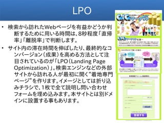 LPO
• 検索から訪れたWebページを有益かどうか判
   断するために用いる時間は、8秒程度「直帰
   率」「離脱率」で判断します。
• サイト内の滞在時間を伸ばしたり、最終的なコ
   ンバージョン（成果）を高める方法として注
   目されているのが「LPO（Landing Page
   Optimization）」。検索エンジンなどの外部
   サイトから訪れる人が最初に開く“着地専門
   ページ”を作ります。イメージとしては折り込
   みチラシで、1枚で全て説明し問い合わせ
   フォームを埋め込みます。本サイトとは別ドメ
   インに設置する事もあります。
 