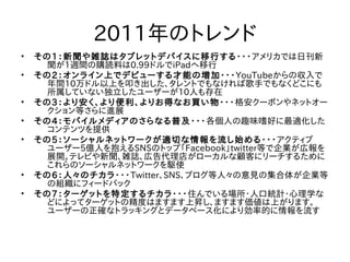 2011年のトレンド
•   その1：新聞や雑誌はタブレットデバイスに移行する・・・アメリカでは日刊新
      聞が1週間の購読料は0.99ドルでiPadへ移行
•   その2：オンライン上でデビューする才能の増加・・・YouTubeからの収入で
      年間10万ドル以上を叩き出した、タレントでもなければ歌手でもなくどこにも
      所属していない独立したユーザーが10人も存在
•   その3：より安く、より便利、よりお得なお買い物・・・格安クーポンやネットオー
      クション等さらに進展
•   その4：モバイルメディアのさらなる普及・・・各個人の趣味嗜好に最適化した
      コンテンツを提供
•   その5：ソーシャルネットワークが適切な情報を流し始める・・・アクティブ
      ユーザー5億人を抱えるSNSのトップ「Facebook」twitter等で企業が広報を
      展開。テレビや新聞、雑誌、広告代理店がローカルな顧客にリーチするために
      これらのソーシャルネットワークを駆使
•   その6：人々のチカラ・・・Twitter、SNS、ブログ等人々の意見の集合体が企業等
      の組織にフィードバック
•   その7：ターゲットを特定するチカラ・・・住んでいる場所・人口統計・心理学な
      どによってターゲットの精度はますます上昇し、ますます価値は上がります。
      ユーザーの正確なトラッキングとデータベース化により効率的に情報を流す
 