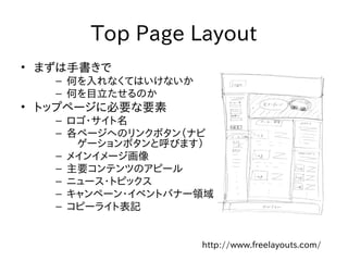 Top Page Layout
• まずは手書きで
   – 何を入れなくてはいけないか
   – 何を目立たせるのか
• トップページに必要な要素
   – ロゴ・サイト名
   – 各ページへのリンクボタン（ナビ
      ゲーションボタンと呼びます）
   – メインイメージ画像
   – 主要コンテンツのアピール
   – ニュース・トピックス
   – キャンペーン・イベントバナー領域
   – コピーライト表記


                     http://www.freelayouts.com/
 