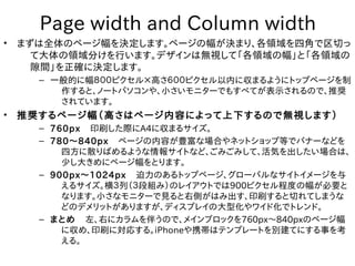 Page width and Column width
•   まずは全体のページ幅を決定します。ページの幅が決まり、各領域を四角で区切っ
      て大体の領域分けを行います。デザインは無視して「各領域の幅」と「各領域の
      隙間」を正確に決定します。
      – 一般的に幅８００ピクセル×高さ６００ピクセル以内に収まるようにトップページを制
         作すると、ノートパソコンや、小さいモニターでもすべてが表示されるので、推奨
         されています。
•   推奨するページ幅（高さはページ内容によって上下するので無視します）
      – 760px　印刷した際にA4に収まるサイズ。
      – 780～840px　ページの内容が豊富な場合やネットショップ等でバナーなどを
          四方に散りばめるような情報サイトなど、ごみごみして、活気を出したい場合は、
          少し大きめにページ幅をとります。
      – 900px～1024px　迫力のあるトップページ、グローバルなサイトイメージを与
          えるサイズ。横３列（３段組み）のレイアウトでは900ピクセル程度の幅が必要と
          なります。小さなモニターで見ると右側がはみ出す、印刷すると切れてしまうな
          どのデメリットがありますが、ディスプレイの大型化やワイド化でトレンド。
      – まとめ　左、右にカラムを伴うので、メインブロックを760px～840pxのページ幅
          に収め、印刷に対応する。iPhoneや携帯はテンプレートを別建てにする事を考
          える。
 