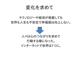 変化を求めて

   テクノロジーや経済が発展しても
世界も人生も不安定で幸福感は向上しない。



   人々は心のつながりを求めて
     行動する様になった。
   インターネットで世界は１つに。
 