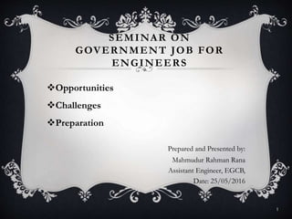 SEMINAR ON
GOVERNMENT JOB FOR
ENGINEERS
Opportunities
Challenges
Preparation
Prepared and Presented by:
Mahmudur Rahman Rana
Assistant Engineer, EGCB,
Date: 25/05/2016
1
 