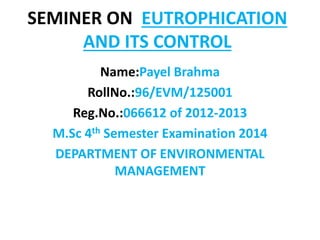 SEMINER ON EUTROPHICATION
AND ITS CONTROL
Name:Payel Brahma
RollNo.:96/EVM/125001
Reg.No.:066612 of 2012-2013
M.Sc 4th Semester Examination 2014
DEPARTMENT OF ENVIRONMENTAL
MANAGEMENT
 