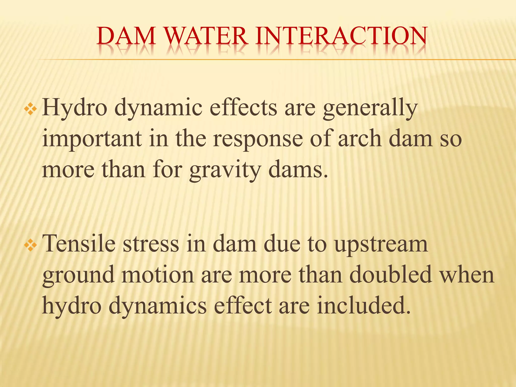DAM WATER INTERACTION
❖ Hydro dynamic effects are generally
important in the response of arch dam so
more than for gravity dams.
❖ Tensile stress in dam due to upstream
ground motion are more than doubled when
hydro dynamics effect are included.
 