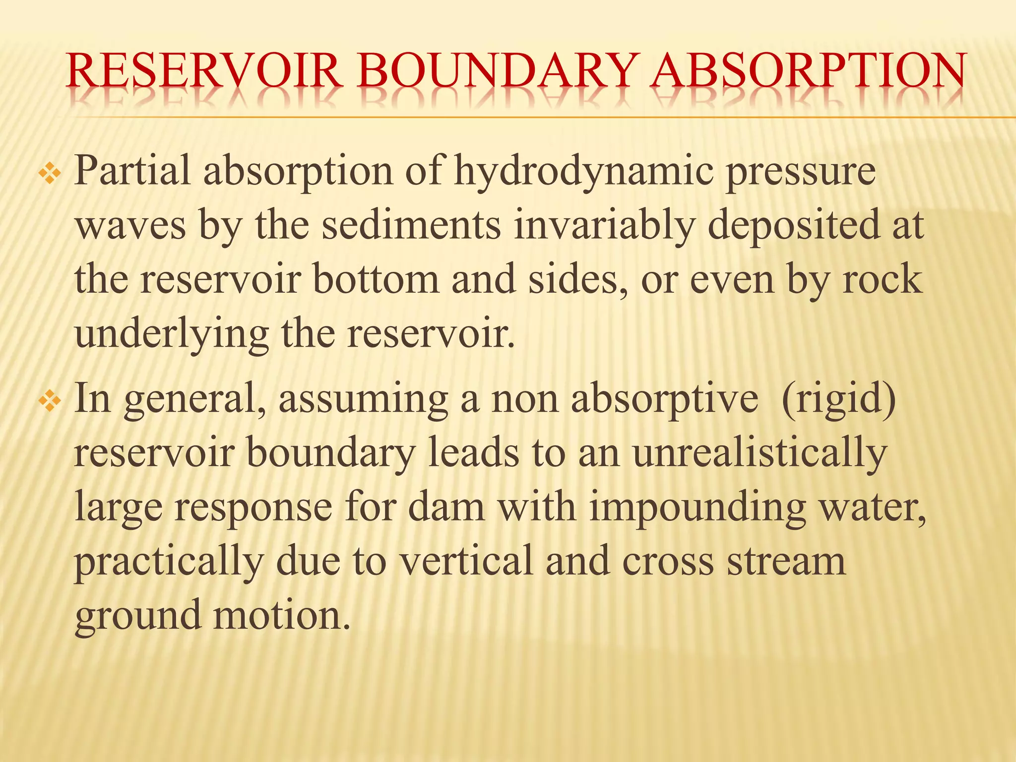 RESERVOIR BOUNDARY ABSORPTION
❖ Partial absorption of hydrodynamic pressure
waves by the sediments invariably deposited at
the reservoir bottom and sides, or even by rock
underlying the reservoir.
❖ In general, assuming a non absorptive (rigid)
reservoir boundary leads to an unrealistically
large response for dam with impounding water,
practically due to vertical and cross stream
ground motion.
 