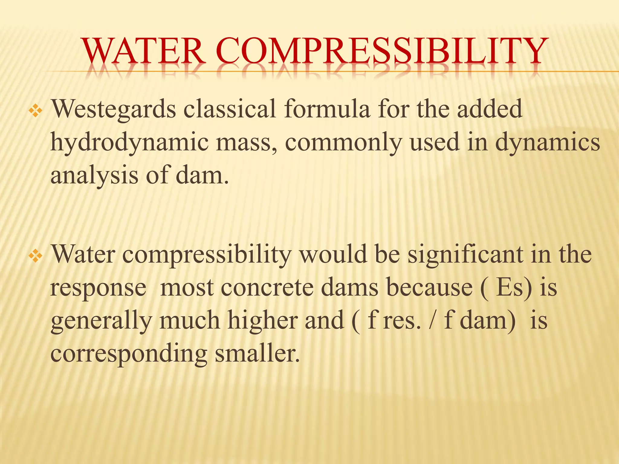 WATER COMPRESSIBILITY
❖ Westegards classical formula for the added
hydrodynamic mass, commonly used in dynamics
analysis of dam.
❖ Water compressibility would be significant in the
response most concrete dams because ( Es) is
generally much higher and ( f res. / f dam) is
corresponding smaller.
 