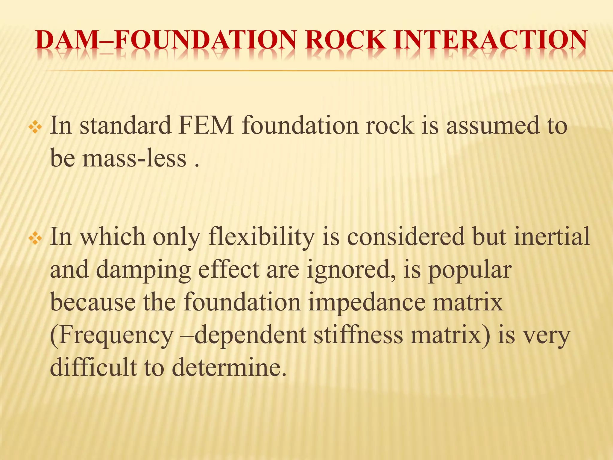DAM–FOUNDATION ROCK INTERACTION
❖ In standard FEM foundation rock is assumed to
be mass-less .
❖ In which only flexibility is considered but inertial
and damping effect are ignored, is popular
because the foundation impedance matrix
(Frequency –dependent stiffness matrix) is very
difficult to determine.
 