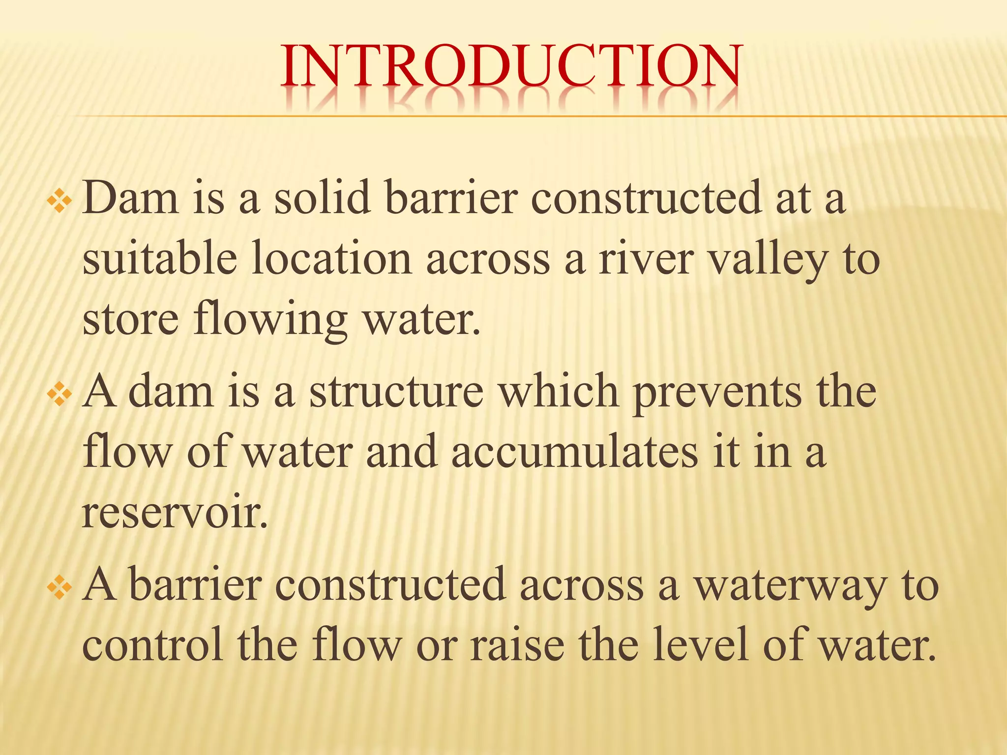 INTRODUCTION
❖ Dam is a solid barrier constructed at a
suitable location across a river valley to
store flowing water.
❖ A dam is a structure which prevents the
flow of water and accumulates it in a
reservoir.
❖ A barrier constructed across a waterway to
control the flow or raise the level of water.
 