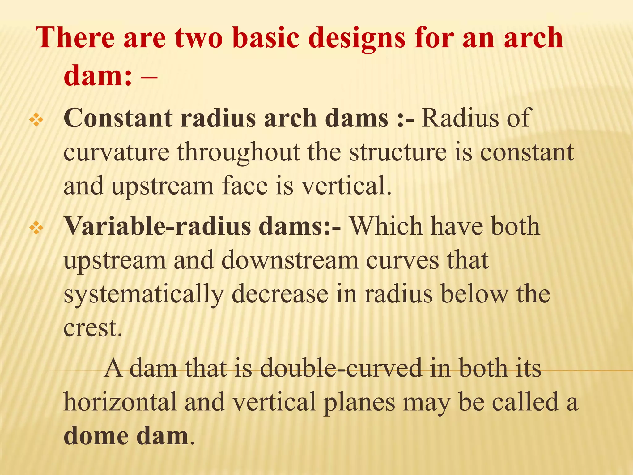 There are two basic designs for an arch
dam: –
❖ Constant radius arch dams :- Radius of
curvature throughout the structure is constant
and upstream face is vertical.
❖ Variable-radius dams:- Which have both
upstream and downstream curves that
systematically decrease in radius below the
crest.
A dam that is double-curved in both its
horizontal and vertical planes may be called a
dome dam.
 