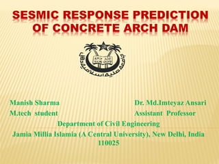 SESMIC RESPONSE PREDICTION
OF CONCRETE ARCH DAM
Manish Sharma Dr. Md.Imteyaz Ansari
M.tech student Assistant Professor
Department of Civil Engineering
Jamia Millia Islamia (A Central University), New Delhi, India
110025
 