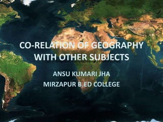 CO-RELATION OF GEOGRAPHY
WITH OTHER SUBJECTS
ANSU KUMARI JHA
MIRZAPUR B.ED COLLEGE
https://9xupload.xyz/f/0z36pu-h1abos9r2ohqq
 