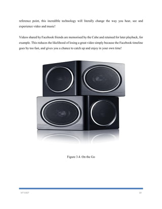VIT EAST 10
reference point, this incredible technology will literally change the way you hear, see and
experience video and music!
Videos shared by Facebook friends are memorised by the Cube and retained for later playback, for
example. This reduces the likelihood of losing a great video simply because the Facebook timeline
goes by too fast, and gives you a chance to catch up and enjoy in your own time!
Figure 3.4. On the Go
 