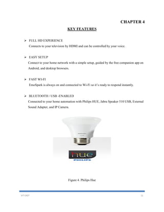 VIT EAST 11
CHAPTER 4
KEY FEATURES
 FULL HD EXPERIENCE
Connects to your television by HDMI and can be controlled by your voice.
 EASY SETUP
Connect to your home network with a simple setup, guided by the free companion app on
Android, and desktop browsers.
 FAST WI-FI
EmoSpark is always on and connected to Wi-Fi so it’s ready to respond instantly.
 BLUETOOTH / USB -ENABLED
Connected to your home automation with Philips HUE, Jabra Speaker 510 USB, External
Sound Adapter, and IP Camera.
Figure 4. Philips Hue
 