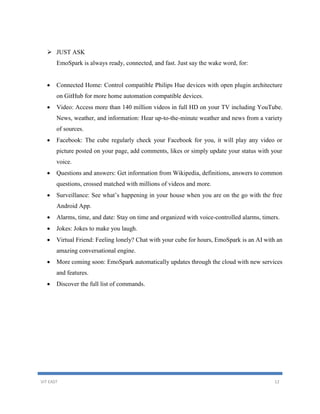 VIT EAST 12
 JUST ASK
EmoSpark is always ready, connected, and fast. Just say the wake word, for:
 Connected Home: Control compatible Philips Hue devices with open plugin architecture
on GitHub for more home automation compatible devices.
 Video: Access more than 140 million videos in full HD on your TV including YouTube.
News, weather, and information: Hear up-to-the-minute weather and news from a variety
of sources.
 Facebook: The cube regularly check your Facebook for you, it will play any video or
picture posted on your page, add comments, likes or simply update your status with your
voice.
 Questions and answers: Get information from Wikipedia, definitions, answers to common
questions, crossed matched with millions of videos and more.
 Surveillance: See what’s happening in your house when you are on the go with the free
Android App.
 Alarms, time, and date: Stay on time and organized with voice-controlled alarms, timers.
 Jokes: Jokes to make you laugh.
 Virtual Friend: Feeling lonely? Chat with your cube for hours, EmoSpark is an AI with an
amazing conversational engine.
 More coming soon: EmoSpark automatically updates through the cloud with new services
and features.
 Discover the full list of commands.
 