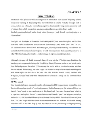 VIT EAST 13
CHAPTER 5
HOW IT WORKS
The human brain processes thousands of pieces of information each second, frequently without
consciously realising it. Registering these physical stimuli as simple, everyday concepts such as
sound, motion and colour, the brain’s basic cognitive structure and wiring creates a memory bank
of patterns from which impressions are drawn and predictions about the future made.
Similarly, emotional stimuli is also stored within the memory bank through emotional patterns or
‘fingerprints’.
EmoSpark has developed an Emotional Profile Graph (EPG) that is used to register and develop,
over time, a bank of emotional associations for each memory (data) within your Cube. The EPG
can communicate the data to other AI technologies, allowing them to virtually “understand” the
user and elicit the same emotional response in kind. This response is then accurately conveyed to
other AI technologies, allowing for a realistic range of expressions and interaction.
Ultimately, the user will decide how much they will input into the EPG of the cube. Each time the
user imports or plays media through the Emo Player, they will have the option to rate how it makes
them feel and program the cube's EPG to equate that media with an emotional reaction based on
the user’s EPG. Alternatively, the Emo Player can be used to play back the media and analyze it
with direct impact on the EPG of the cube. The cube will also feature a direct interface with
Wikipedia, Google Maps and other reference tools for use as a study aid and communication
platform.
5.1 Why music?
Emo Spark initially uses music and sound to inform a cube's EPG because music is one of the most
direct and immediate stimuli of emotional response. Studies have proven that unborn children can
literally “hear” music in utero and react to it. The Emo Spark Cube uses the same basic principle
to experience and register the user's customized data and literally “grow” and adapt to customized
audio cues. At first, sound will be the primary method through which the cube will learn and grow
from. The Emo Player will then create a customized EPG for the user that will in turn directly
impact the EPG of the cube. Step by step, the cube will use this preliminary sound programming
 