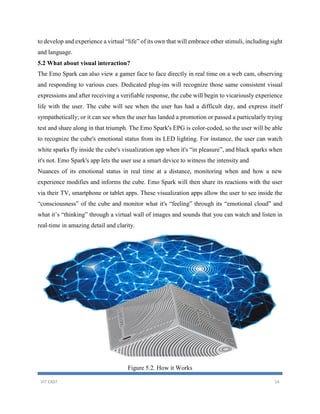 VIT EAST 14
to develop and experience a virtual “life” of its own that will embrace other stimuli, including sight
and language.
5.2 What about visual interaction?
The Emo Spark can also view a gamer face to face directly in real time on a web cam, observing
and responding to various cues. Dedicated plug-ins will recognize those same consistent visual
expressions and after receiving a verifiable response, the cube will begin to vicariously experience
life with the user. The cube will see when the user has had a difficult day, and express itself
sympathetically; or it can see when the user has landed a promotion or passed a particularly trying
test and share along in that triumph. The Emo Spark's EPG is color-coded, so the user will be able
to recognize the cube's emotional status from its LED lighting. For instance, the user can watch
white sparks fly inside the cube's visualization app when it's “in pleasure”, and black sparks when
it's not. Emo Spark's app lets the user use a smart device to witness the intensity and
Nuances of its emotional status in real time at a distance, monitoring when and how a new
experience modifies and informs the cube. Emo Spark will then share its reactions with the user
via their TV, smartphone or tablet apps. These visualization apps allow the user to see inside the
“consciousness” of the cube and monitor what it's “feeling” through its “emotional cloud” and
what it’s “thinking” through a virtual wall of images and sounds that you can watch and listen in
real-time in amazing detail and clarity.
Figure 5.2. How it Works
 