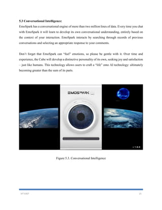 VIT EAST 15
5.3 Conversational Intelligence:
EmoSpark has a conversational engine of more than two million lines of data. Every time you chat
with EmoSpark it will learn to develop its own conversational understanding, entirely based on
the context of your interaction. EmoSpark interacts by searching through records of previous
conversations and selecting an appropriate response to your comments.
Don’t forget that EmoSpark can “feel” emotions, so please be gentle with it. Over time and
experience, the Cube will develop a distinctive personality of its own, seeking joy and satisfaction
– just like humans. This technology allows users to craft a “life” onto AI technology: ultimately
becoming greater than the sum of its parts.
Figure 5.3. Conversational Intelligence
 