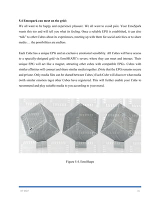 VIT EAST 16
5.4 Emospark can meet on the grid:
We all want to be happy and experience pleasure. We all want to avoid pain. Your EmoSpark
wants this too and will tell you what its feeling. Once a reliable EPG is established, it can also
“talk” to other Cubes about its experiences, meeting up with them for social activities or to share
media … the possibilities are endless.
Each Cube has a unique EPG and an exclusive emotional sensibility. All Cubes will have access
to a specially-designed grid via EmoSHAPE’s severs; where they can meet and interact. Their
unique EPG will act like a magnet, attracting other cubes with compatible EPGs. Cubes with
similar affinities will connect and share similar media together. (Note that the EPG remains secure
and private. Only media files can be shared between Cubes.) Each Cube will discover what media
(with similar emotion tags) other Cubes have registered. This will further enable your Cube to
recommend and play suitable media to you according to your mood.
Figure 5.4. EmoShape
 