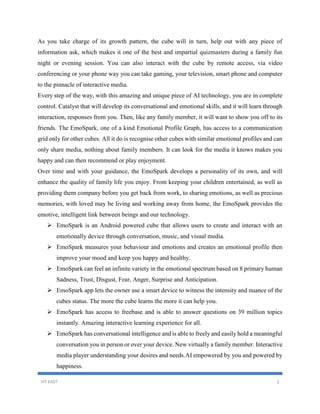 VIT EAST 2
As you take charge of its growth pattern, the cube will in turn, help out with any piece of
information ask, which makes it one of the best and impartial quizmasters during a family fun
night or evening session. You can also interact with the cube by remote access, via video
conferencing or your phone way you can take gaming, your television, smart phone and computer
to the pinnacle of interactive media.
Every step of the way, with this amazing and unique piece of AI technology, you are in complete
control. Catalyst that will develop its conversational and emotional skills, and it will learn through
interaction, responses from you. Then, like any family member, it will want to show you off to its
friends. The EmoSpark, one of a kind Emotional Profile Graph, has access to a communication
grid only for other cubes. All it do is recognise other cubes with similar emotional profiles and can
only share media, nothing about family members. It can look for the media it knows makes you
happy and can then recommend or play enjoyment.
Over time and with your guidance, the EmoSpark develops a personality of its own, and will
enhance the quality of family life you enjoy. From keeping your children entertained, as well as
providing them company before you get back from work, to sharing emotions, as well as precious
memories, with loved may be living and working away from home, the EmoSpark provides the
emotive, intelligent link between beings and our technology.
 EmoSpark is an Android powered cube that allows users to create and interact with an
emotionally device through conversation, music, and visual media.
 EmoSpark measures your behaviour and emotions and creates an emotional profile then
improve your mood and keep you happy and healthy.
 EmoSpark can feel an infinite variety in the emotional spectrum based on 8 primary human
Sadness, Trust, Disgust, Fear, Anger, Surprise and Anticipation.
 EmoSpark app lets the owner use a smart device to witness the intensity and nuance of the
cubes status. The more the cube learns the more it can help you.
 EmoSpark has access to freebase and is able to answer questions on 39 million topics
instantly. Amazing interactive learning experience for all.
 EmoSpark has conversational intelligence and is able to freely and easily hold a meaningful
conversation you in person or over your device. New virtually a family member. Interactive
media player understanding your desires and needs.AI empowered by you and powered by
happiness.
 