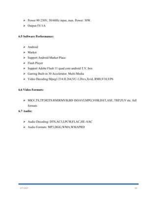VIT EAST 20
 Power 90·230V, 50/60Hz input, max. Power: 30W.
 Output:5V/1A
6.5 Software Performance:
 Android
 Market
 Support Android Market Place
 Flash Player
 Support Adobe Flash 11 quad core android T.V. box
 Garring Built-in 30 Accelerator. Multi-Media
 Video Decoding:Mpeg1/214.H.264,VC-1,Divx,Xvid, RM8,9/10,VP6
6.6 Video Formats:
 MKV,TS,TP,M2TS.RMIRMVB,BD·ISOAVI,MPG,VOB,DAT,ASF, TRP,FLV etc. full
formats
6.7 Audio:
 Audio Decoding: DTS,AC3,LPCM,FLAC,HE-AAC
 Audio Formats: MP3,DGG,WMA,WMAPRD
 