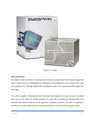 VIT EAST 21
Figure 6.7. Audio
6.8 Connectivity:
EmoSpark is able to connect to Facebook and YouTube to present users with content designed to
improve their mood or to Wikipedia for collaborative knowledge that can be shared when users
ask questions of it. Through Android OS, EmoSpark is able to be customized with Google Play
store apps.
The cube is capable of learning the user’s emotions and responses to types of music or content
then uses it in the future for similar emotions. It is also able to emulate the emotions that is has
observed and learned which are in the spectrum of primary emotions. The cube is expected to
develop its own personality based on the communications it has had with the people using it.
 