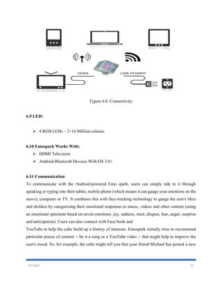VIT EAST 22
Figure 6.8. Connectivity
6.9 LED:
 4 RGB LEDs – 2×16 Million colours.
6.10 Emospark Works With:
 HDMI Television
 Android Bluetooth Devices With OS 3.0+
6.11 Communication
To communicate with the Android-powered Emo spark, users can simply talk to it through
speaking or typing into their tablet, mobile phone (which means it can gauge your emotions on the
move), computer or TV. It combines this with face-tracking technology to gauge the user's likes
and dislikes by categorizing their emotional responses to music, videos and other content (using
an emotional spectrum based on seven emotions: joy, sadness, trust, disgust, fear, anger, surprise
and anticipation). Users can also connect with Face book and
YouTube to help the cube build up a history of interests. Emospark initially tries to recommend
particular pieces of content -- be it a song or a YouTube video -- that might help to improve the
user's mood. So, for example, the cube might tell you that your friend Michael has posted a new
 