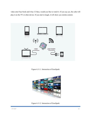 VIT EAST 23
video onto Face book and it has 12 likes, would you like to watch it. If you say yes, the cube will
play it on the TV or other device. If you start to laugh, it will show you similar content.
Figure 6.11.1. Interaction of EmoSpark
Figure 6.11.2. Interaction of EmoSpark
 