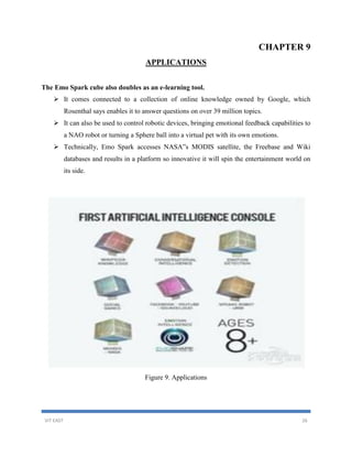VIT EAST 26
CHAPTER 9
APPLICATIONS
The Emo Spark cube also doubles as an e-learning tool.
 It comes connected to a collection of online knowledge owned by Google, which
Rosenthal says enables it to answer questions on over 39 million topics.
 It can also be used to control robotic devices, bringing emotional feedback capabilities to
a NAO robot or turning a Sphere ball into a virtual pet with its own emotions.
 Technically, Emo Spark accesses NASA‟s MODIS satellite, the Freebase and Wiki
databases and results in a platform so innovative it will spin the entertainment world on
its side.
Figure 9. Applications
 