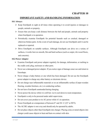 VIT EAST 27
CHAPTER 10
IMPORTANT SAFETY AND HANDLING INFORMATION
10.1 Always:
 Keep EmoSpark in sight at all times when operating it to avoid injuries or damages to
people, animals or property.
 Ensure that you keep a safe distance between the ball and people, animals and property
when EmoSpark is in operation.
 Periodically examine EmoSpark for potential hazards such as cracked, damaged or
otherwise broken parts. In the event of such damage, do not use EmoSpark until it can be
replaced or repaired.
 Drive EmoSpark on suitable surfaces. Although EmoSpark can drive on a variety of
surfaces, it works best on smooth, flat and hard surfaces (such as carpet, tile wood floors,
and concrete).
10.2 Power Adapter
 Examine EmoSpark and power adapter regularly for damage, deformation, or melting to
the cradle cord, plug, enclosure or other parts.
 Never use a damaged power adapter. If you notice signs of damage cease use and return to
Emoshape.
 Never charge a leaky battery or one which has been damaged. Do not use the EmoSpark
power adapter to charge any other battery or electronic device.
 Do not charge near inflammable materials or on an inflammable surface (Carpet wooden
flooring, wooden furniture, etc.) or conducting surface.
 Do not leave EmoSpark unattended during charging.
 Never power the device while it is still hot. Let it cool down to room temperature.
 EmoSpark is only to be powered under adult supervision.
 Do not cover your product or its AC power while it’s in operation.
 Power EmoSpark at a temperature of between 0° and 30= C (32° to 90°F).
 The AC/DC adaptor is not a toy and should only be operated by adults.
 Do not place objects other than EmoSpark into charger. Placing coins or metal objects into
charger could cause objects to heat and burn on contact with skin.
 