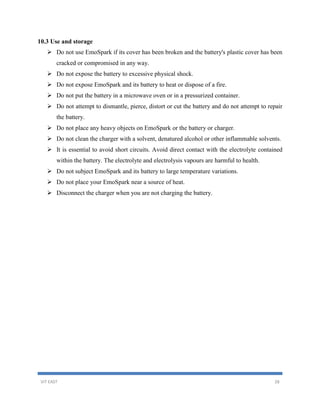 VIT EAST 28
10.3 Use and storage
 Do not use EmoSpark if its cover has been broken and the battery's plastic cover has been
cracked or compromised in any way.
 Do not expose the battery to excessive physical shock.
 Do not expose EmoSpark and its battery to heat or dispose of a fire.
 Do not put the battery in a microwave oven or in a pressurized container.
 Do not attempt to dismantle, pierce, distort or cut the battery and do not attempt to repair
the battery.
 Do not place any heavy objects on EmoSpark or the battery or charger.
 Do not clean the charger with a solvent, denatured alcohol or other inflammable solvents.
 It is essential to avoid short circuits. Avoid direct contact with the electrolyte contained
within the battery. The electrolyte and electrolysis vapours are harmful to health.
 Do not subject EmoSpark and its battery to large temperature variations.
 Do not place your EmoSpark near a source of heat.
 Disconnect the charger when you are not charging the battery.
 