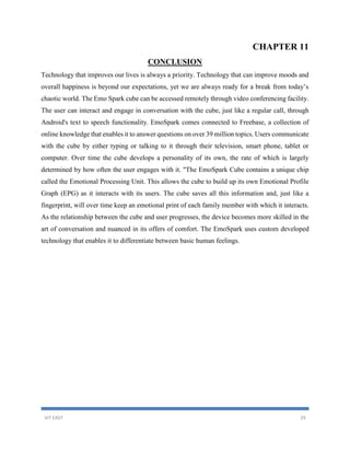 VIT EAST 29
CHAPTER 11
CONCLUSION
Technology that improves our lives is always a priority. Technology that can improve moods and
overall happiness is beyond our expectations, yet we are always ready for a break from today’s
chaotic world. The Emo Spark cube can be accessed remotely through video conferencing facility.
The user can interact and engage in conversation with the cube, just like a regular call, through
Android's text to speech functionality. EmoSpark comes connected to Freebase, a collection of
online knowledge that enables it to answer questions on over 39 million topics. Users communicate
with the cube by either typing or talking to it through their television, smart phone, tablet or
computer. Over time the cube develops a personality of its own, the rate of which is largely
determined by how often the user engages with it. "The EmoSpark Cube contains a unique chip
called the Emotional Processing Unit. This allows the cube to build up its own Emotional Profile
Graph (EPG) as it interacts with its users. The cube saves all this information and, just like a
fingerprint, will over time keep an emotional print of each family member with which it interacts.
As the relationship between the cube and user progresses, the device becomes more skilled in the
art of conversation and nuanced in its offers of comfort. The EmoSpark uses custom developed
technology that enables it to differentiate between basic human feelings.
 