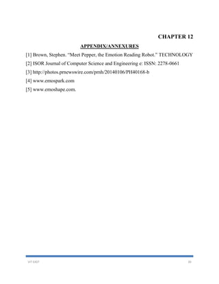 VIT EAST 30
CHAPTER 12
APPENDIX/ANNEXURES
[1] Brown, Stephen. “Meet Pepper, the Emotion Reading Robot.” TECHNOLOGY
[2] ISOR Journal of Computer Science and Engineering e: ISSN: 2278-0661
[3] http://photos.prnewswire.com/prnh/20140106/PH40168-b
[4] www.emospark.com
[5] www.emoshape.com.
 