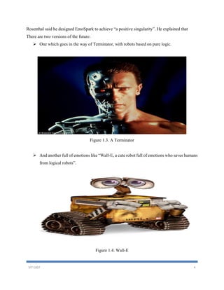 VIT EAST 4
Rosenthal said he designed EmoSpark to achieve “a positive singularity”. He explained that
There are two versions of the future:
 One which goes in the way of Terminator, with robots based on pure logic.
Figure 1.3. A Terminator
 And another full of emotions like “Wall-E, a cute robot full of emotions who saves humans
from logical robots”.
Figure 1.4. Wall-E
 