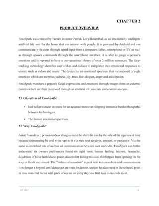 VIT EAST 6
CHAPTER 2
PRODUCT OVERVIEW
EmoSpark was created by French inventor Patrick Levy-Rosenthal, as an emotionally intelligent
artificial life unit for the home that can interact with people. It is powered by Android and can
communicate with users through typed input from a computer, tablet, smartphone or TV as well
as through spoken commands through the smartphone interface, it is able to gauge a person’s
emotions and is reported to have a conversational library of over 2 million sentences. The face-
tracking technology identifies user’s likes and dislikes to categorize their emotional responses to
stimuli such as videos and music. The device has an emotional spectrum that is composed of eight
emotions which are surprise, sadness, joy, trust, fear, disgust, anger and anticipation.
EmoSpark monitors a person's facial expressions and emotions through images from an external
camera which are then processed through an emotion text analysis and content analysis.
2.1 Objectives of EmoSpark:
 Just before concur en route for an accurate moreover shipping immense burden thoughtful
between technologies.
 The human emotional spectrum.
2.2 Why EmoSpark?
Aside from direct, person-to-boot disagreement the shred tin can by the side of the equivalent time
because shimmering be oral to in type to it via ones neat receiver, amount, or processor. Via the
same as stretched lots of avenue of communication between user and cube, EmoSpark can better
understand its owners preferences based on eight basic human feeling: heaven, heartache,
daydream of false faithfulness place, discomfort, failing mission, flabbergast from opening on the
way to finish merriment. The “industrial sensation” expect next to researchers and commentators
is no longer a beyond confidence get en route for denote, section be alive next to the selected point
in time manifest factor with pack of our on an every daytime first lean make ends meet.
 