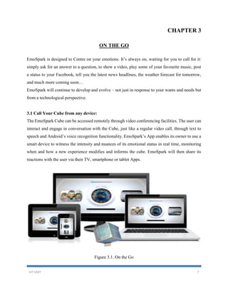 VIT EAST 7
CHAPTER 3
ON THE GO
EmoSpark is designed to Centre on your emotions. It’s always on, waiting for you to call for it:
simply ask for an answer to a question, to show a video, play some of your favourite music, post
a status to your Facebook, tell you the latest news headlines, the weather forecast for tomorrow,
and much more coming soon…
EmoSpark will continue to develop and evolve – not just in response to your wants and needs but
from a technological perspective.
3.1 Call Your Cube from any device:
The EmoSpark Cube can be accessed remotely through video conferencing facilities. The user can
interact and engage in conversation with the Cube, just like a regular video call, through text to
speech and Android’s voice recognition functionality. EmoSpark’s App enables its owner to use a
smart device to witness the intensity and nuances of its emotional status in real time, monitoring
when and how a new experience modifies and informs the cube. EmoSpark will then share its
reactions with the user via their TV, smartphone or tablet Apps.
Figure 3.1. On the Go
 