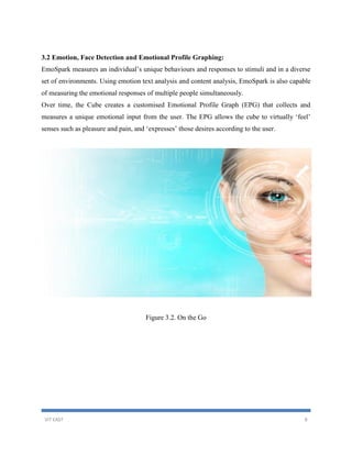 VIT EAST 8
3.2 Emotion, Face Detection and Emotional Profile Graphing:
EmoSpark measures an individual’s unique behaviours and responses to stimuli and in a diverse
set of environments. Using emotion text analysis and content analysis, EmoSpark is also capable
of measuring the emotional responses of multiple people simultaneously.
Over time, the Cube creates a customised Emotional Profile Graph (EPG) that collects and
measures a unique emotional input from the user. The EPG allows the cube to virtually ‘feel’
senses such as pleasure and pain, and ‘expresses’ those desires according to the user.
Figure 3.2. On the Go
 