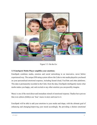 VIT EAST 9
Figure 3.3. On the Go
3.3 EmoSpark Media Player amplifies your emotions:
EmoSpark combines media, emotion and social networking in an innovative, never before
experienced way. The unique EM rating system allows the Cube to rate media played to you based
on your personalised emotional response, including Sound cloud, YouTube and other platforms.
This data is permanently recorded in the Cube; from the data, EmoSpark intelligently learns what
media makes you happy, sad, and excited or any other emotion you can possibly imagine.
Music is one of the most direct and immediate stimuli of emotional response. Studies have proven
that even unborn children can ‘hear’ music in utero and react to it.
EmoSpark will be able to add your emotions to your media and shape, with the ultimate goal of
enhancing and changing/improving your mood accordingly. By providing a distinct emotional
 