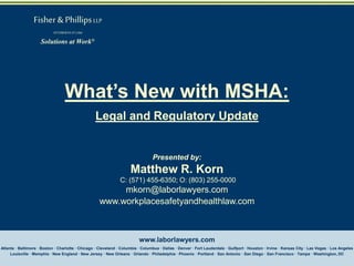 Fisher & Phillips LLP
ATTORNEYS AT LAW

Solutions at Work®

What’s New with MSHA:
Legal and Regulatory Update

Presented by:

Matthew R. Korn
C: (571) 455-6350; O: (803) 255-0000

mkorn@laborlawyers.com
www.workplacesafetyandhealthlaw.com

www.laborlawyers.com
Atlanta · Baltimore · Boston · Charlotte · Chicago · Cleveland · Columbia · Columbus · Dallas · Denver · Fort Lauderdale · Gulfport · Houston · Irvine · Kansas City · Las Vegas · Los Angeles
Louisville · Memphis · New England · New Jersey · New Orleans · Orlando · Philadelphia · Phoenix · Portland · San Antonio · San Diego · San Francisco · Tampa · Washington, DC

 