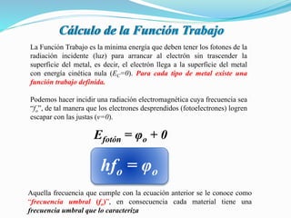 Cálculo de la Función Trabajo
La Función Trabajo es la mínima energía que deben tener los fotones de la
radiación incidente (luz) para arrancar al electrón sin trascender la
superficie del metal, es decir, el electrón llega a la superficie del metal
con energía cinética nula (EC=0). Para cada tipo de metal existe una
función trabajo definida.
Efotón = φo + 0
hfo = φo
Aquella frecuencia que cumple con la ecuación anterior se le conoce como
“frecuencia umbral (fo)”, en consecuencia cada material tiene una
frecuencia umbral que lo caracteriza
Podemos hacer incidir una radiación electromagnética cuya frecuencia sea
“fo”, de tal manera que los electrones desprendidos (fotoelectrones) logren
escapar con las justas (v=0).
 